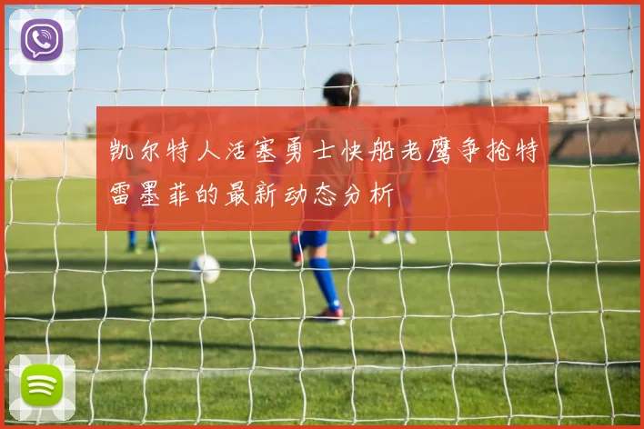 凯尔特人活塞勇士快船老鹰争抢特雷墨菲的最新动态分析