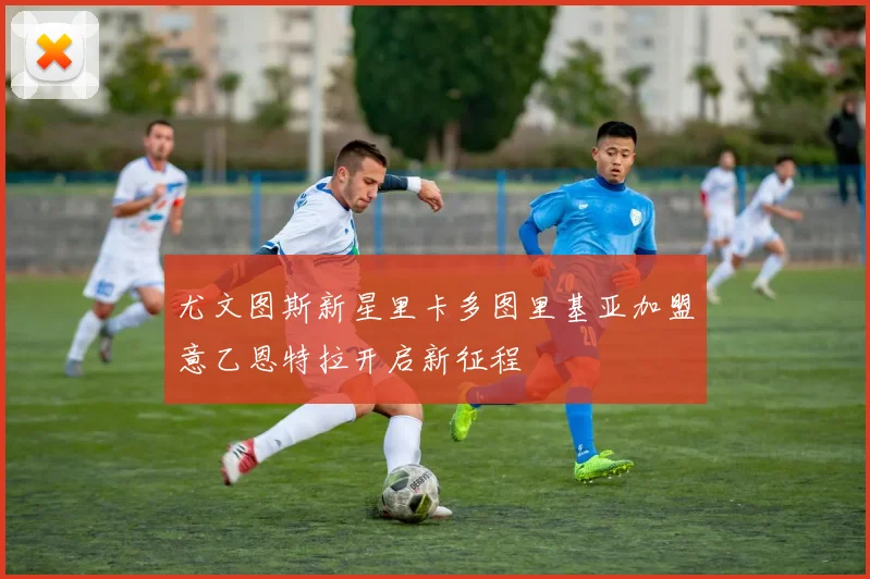 尤文图斯新星里卡多图里基亚加盟意乙恩特拉开启新征程