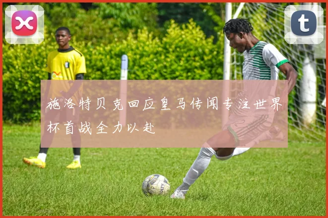 施洛特贝克回应皇马传闻专注世界杯首战全力以赴