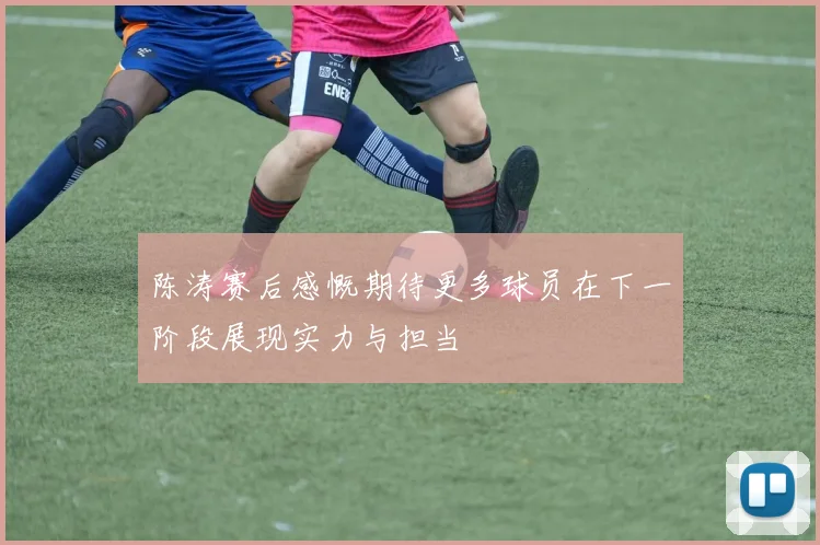 陈涛赛后感慨期待更多球员在下一阶段展现实力与担当