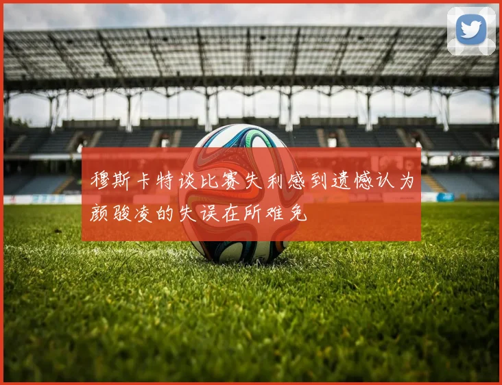 穆斯卡特谈比赛失利感到遗憾认为颜骏凌的失误在所难免