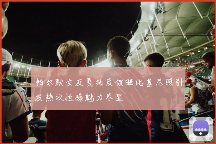 帕尔默女友戛纳度假晒比基尼照引发热议性感魅力尽显