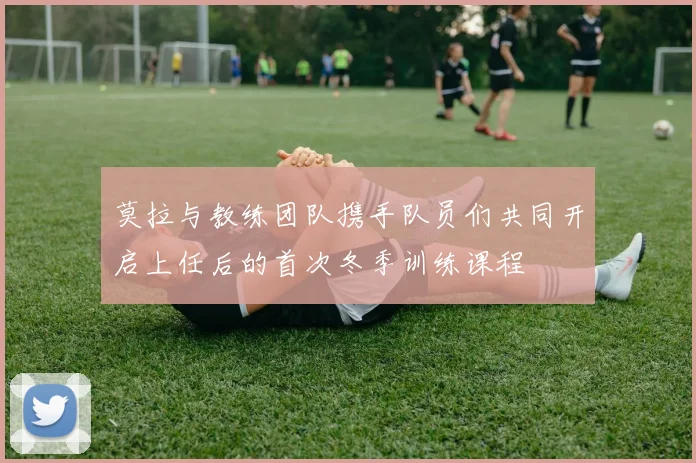 莫拉与教练团队携手队员们共同开启上任后的首次冬季训练课程
