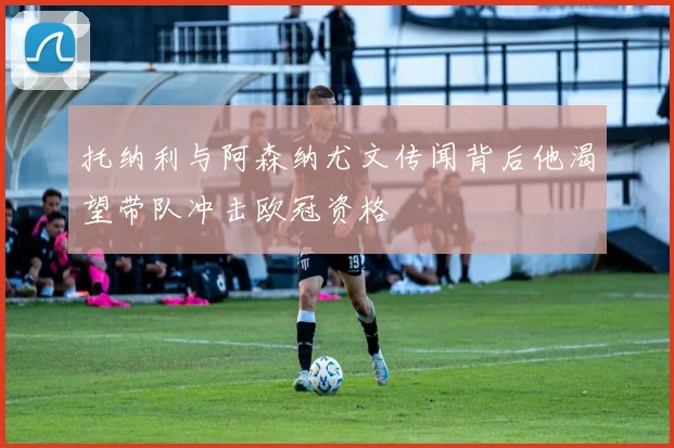 托纳利与阿森纳尤文传闻背后他渴望带队冲击欧冠资格