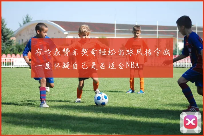 布伦森赞东契奇轻松打球风格令我一度怀疑自己是否适合NBA